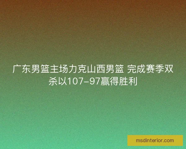 广东男篮主场力克山西男篮 完成赛季双杀以107-97赢得胜利 广东男篮主场力克山西男篮 完成赛季双杀以107-97赢得胜利