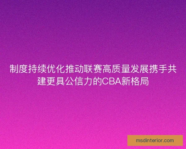制度持续优化推动联赛高质量发展携手共建更具公信力的CBA新格局